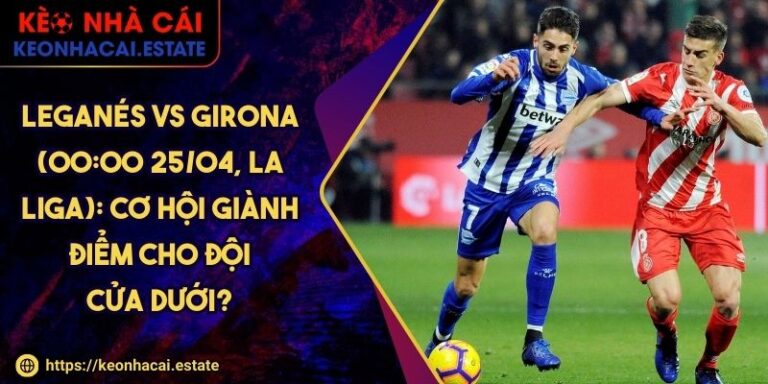Leganés Vs Girona (00:00 25/04, La Liga): Cơ Hội Giành Điểm Cho Đội Cửa Dưới?
